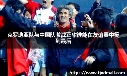 克罗地亚队与中国队激战正酣谁能在友谊赛中笑到最后